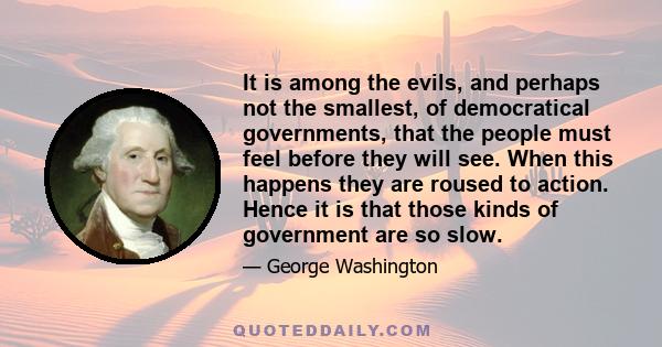 It is among the evils, and perhaps not the smallest, of democratical governments, that the people must feel before they will see. When this happens they are roused to action. Hence it is that those kinds of government