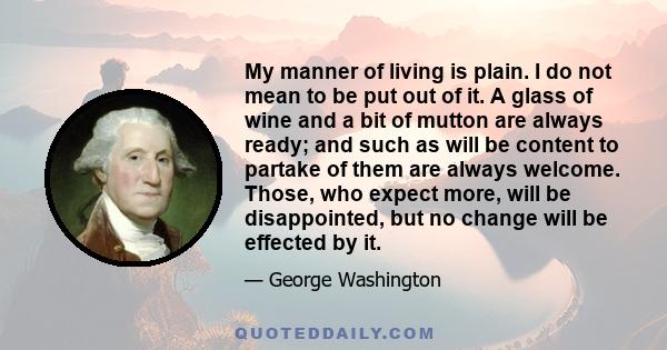 My manner of living is plain. I do not mean to be put out of it. A glass of wine and a bit of mutton are always ready; and such as will be content to partake of them are always welcome. Those, who expect more, will be