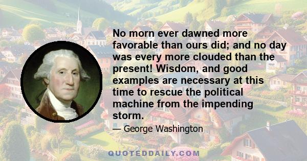 No morn ever dawned more favorable than ours did; and no day was every more clouded than the present! Wisdom, and good examples are necessary at this time to rescue the political machine from the impending storm.