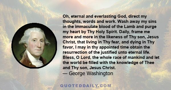 Oh, eternal and everlasting God, direct my thoughts, words and work. Wash away my sins in the immaculate blood of the Lamb and purge my heart by Thy Holy Spirit. Daily, frame me more and more in the likeness of Thy son, 