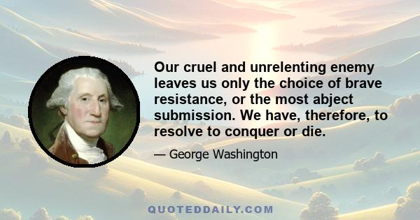 Our cruel and unrelenting enemy leaves us only the choice of brave resistance, or the most abject submission. We have, therefore, to resolve to conquer or die.