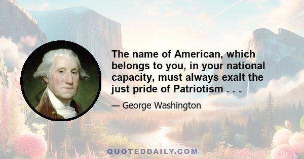 The name of American, which belongs to you, in your national capacity, must always exalt the just pride of Patriotism . . .