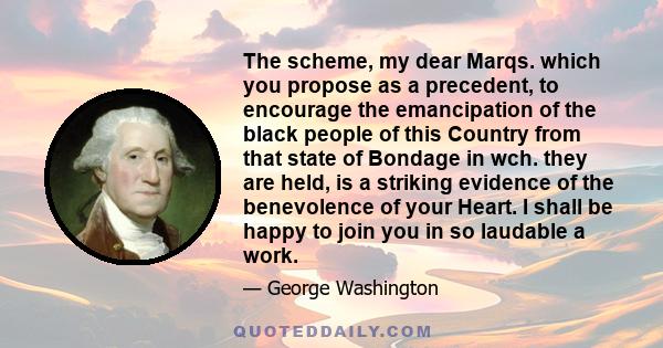 The scheme, my dear Marqs. which you propose as a precedent, to encourage the emancipation of the black people of this Country from that state of Bondage in wch. they are held, is a striking evidence of the benevolence