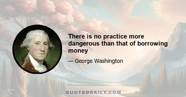 There is no practice more dangerous than that of borrowing money