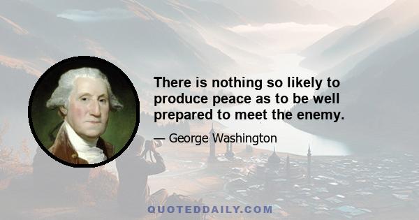 There is nothing so likely to produce peace as to be well prepared to meet the enemy.