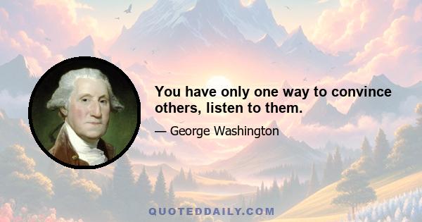 You have only one way to convince others, listen to them.