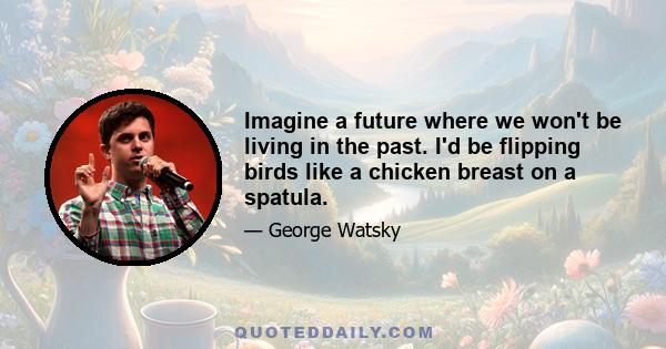 Imagine a future where we won't be living in the past. I'd be flipping birds like a chicken breast on a spatula.