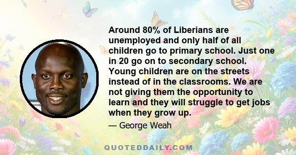 Around 80% of Liberians are unemployed and only half of all children go to primary school. Just one in 20 go on to secondary school. Young children are on the streets instead of in the classrooms. We are not giving them 