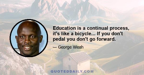 Education is a continual process, it's like a bicycle... If you don't pedal you don't go forward.