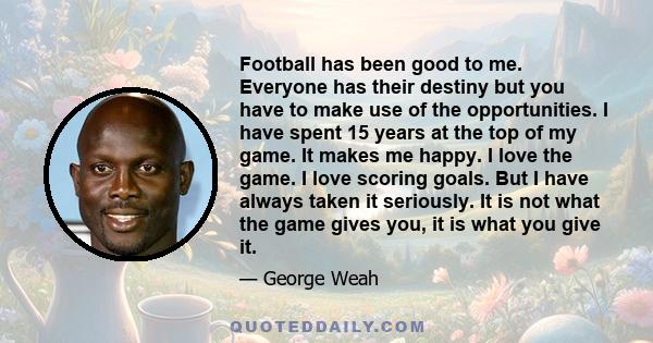 Football has been good to me. Everyone has their destiny but you have to make use of the opportunities. I have spent 15 years at the top of my game. It makes me happy. I love the game. I love scoring goals. But I have