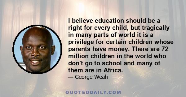 I believe education should be a right for every child, but tragically in many parts of world it is a privilege for certain children whose parents have money. There are 72 million children in the world who don't go to