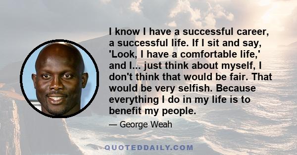 I know I have a successful career, a successful life. If I sit and say, 'Look, I have a comfortable life,' and I... just think about myself, I don't think that would be fair. That would be very selfish. Because