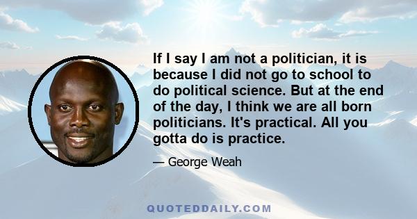 If I say I am not a politician, it is because I did not go to school to do political science. But at the end of the day, I think we are all born politicians. It's practical. All you gotta do is practice.