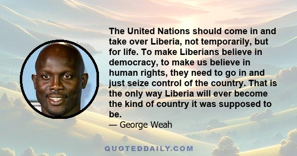 The United Nations should come in and take over Liberia, not temporarily, but for life. To make Liberians believe in democracy, to make us believe in human rights, they need to go in and just seize control of the