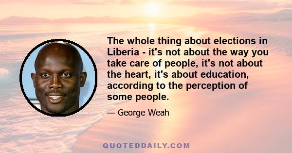 The whole thing about elections in Liberia - it's not about the way you take care of people, it's not about the heart, it's about education, according to the perception of some people.