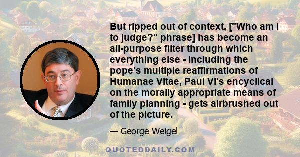 But ripped out of context, [Who am I to judge? phrase] has become an all-purpose filter through which everything else - including the pope's multiple reaffirmations of Humanae Vitae, Paul VI's encyclical on the morally