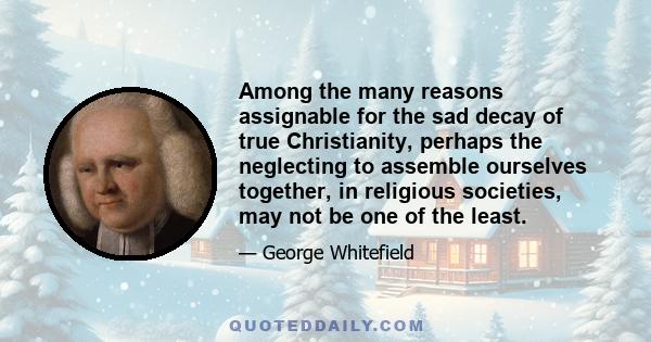 Among the many reasons assignable for the sad decay of true Christianity, perhaps the neglecting to assemble ourselves together, in religious societies, may not be one of the least.