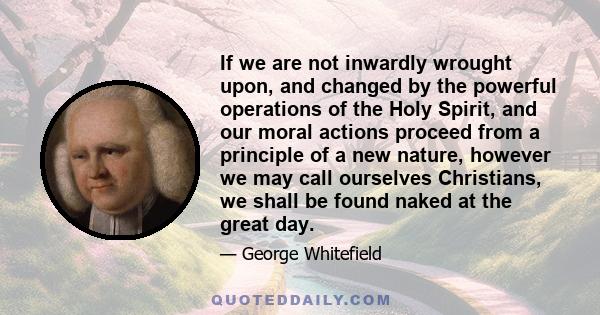 If we are not inwardly wrought upon, and changed by the powerful operations of the Holy Spirit, and our moral actions proceed from a principle of a new nature, however we may call ourselves Christians, we shall be found 