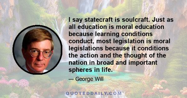 I say statecraft is soulcraft. Just as all education is moral education because learning conditions conduct, most legislation is moral legislations because it conditions the action and the thought of the nation in broad 