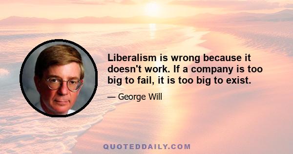 Liberalism is wrong because it doesn't work. If a company is too big to fail, it is too big to exist.