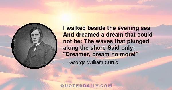 I walked beside the evening sea And dreamed a dream that could not be; The waves that plunged along the shore Said only: Dreamer, dream no more!