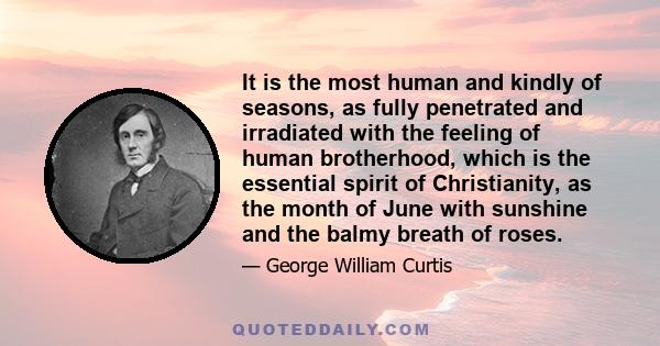 It is the most human and kindly of seasons, as fully penetrated and irradiated with the feeling of human brotherhood, which is the essential spirit of Christianity, as the month of June with sunshine and the balmy