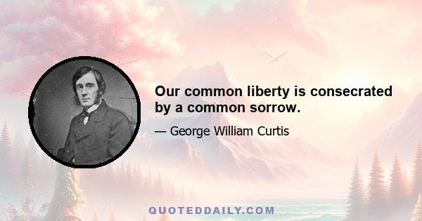 Our common liberty is consecrated by a common sorrow.