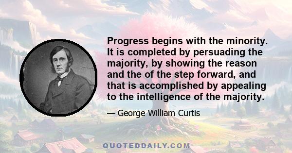 Progress begins with the minority. It is completed by persuading the majority, by showing the reason and the of the step forward, and that is accomplished by appealing to the intelligence of the majority.