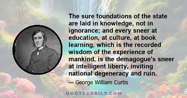 The sure foundations of the state are laid in knowledge, not in ignorance; and every sneer at education, at culture, at book learning, which is the recorded wisdom of the experience of mankind, is the demagogue's sneer