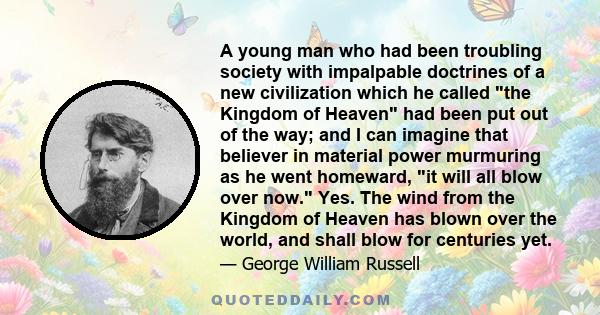 A young man who had been troubling society with impalpable doctrines of a new civilization which he called the Kingdom of Heaven had been put out of the way; and I can imagine that believer in material power murmuring