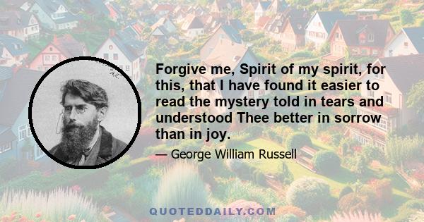 Forgive me, Spirit of my spirit, for this, that I have found it easier to read the mystery told in tears and understood Thee better in sorrow than in joy.