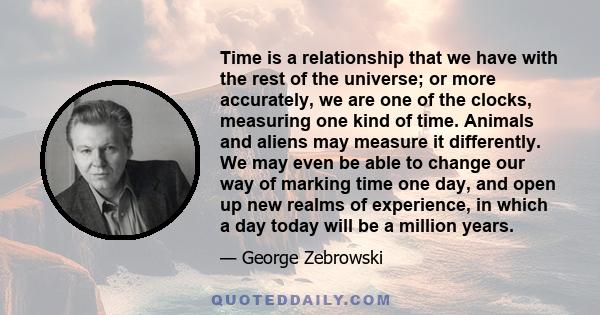 Time is a relationship that we have with the rest of the universe; or more accurately, we are one of the clocks, measuring one kind of time. Animals and aliens may measure it differently. We may even be able to change