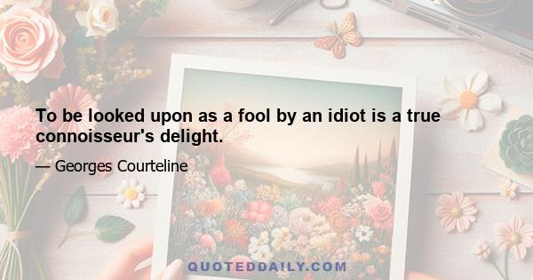 To be looked upon as a fool by an idiot is a true connoisseur's delight.