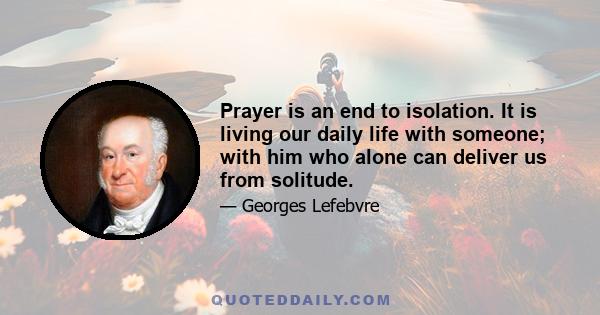 Prayer is an end to isolation. It is living our daily life with someone; with him who alone can deliver us from solitude.