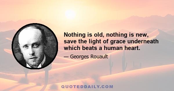 Nothing is old, nothing is new, save the light of grace underneath which beats a human heart.