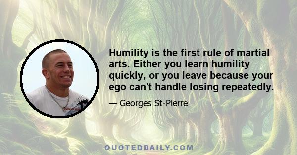 Humility is the first rule of martial arts. Either you learn humility quickly, or you leave because your ego can't handle losing repeatedly.