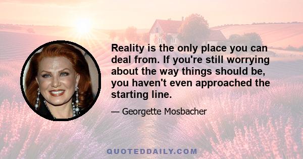 Reality is the only place you can deal from. If you're still worrying about the way things should be, you haven't even approached the starting line.