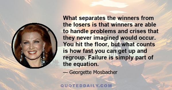 What separates the winners from the losers is that winners are able to handle problems and crises that they never imagined would occur. You hit the floor, but what counts is how fast you can get up and regroup. Failure