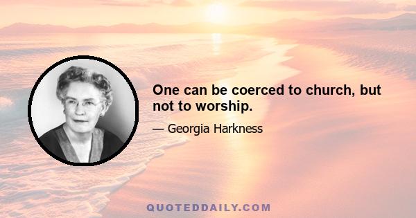 One can be coerced to church, but not to worship.