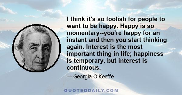 I think it's so foolish for people to want to be happy. Happy is so momentary--you're happy for an instant and then you start thinking again. Interest is the most important thing in life; happiness is temporary, but