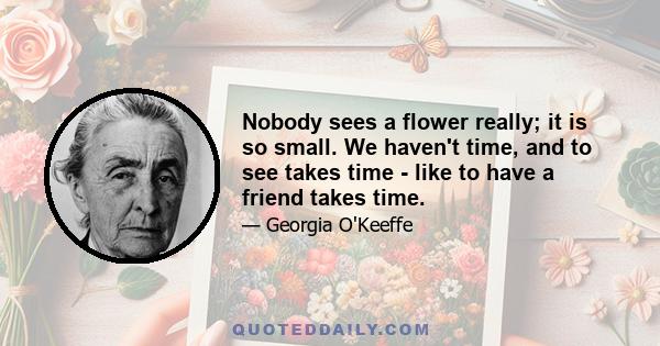 Nobody sees a flower really; it is so small. We haven't time, and to see takes time - like to have a friend takes time.