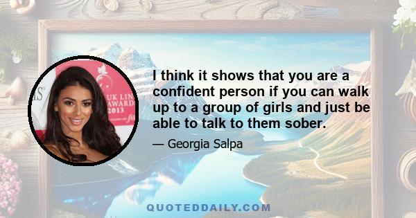 I think it shows that you are a confident person if you can walk up to a group of girls and just be able to talk to them sober.