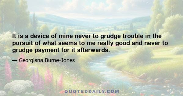 It is a device of mine never to grudge trouble in the pursuit of what seems to me really good and never to grudge payment for it afterwards.