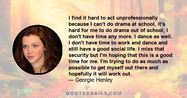 I find it hard to act unprofessionally because I can't do drama at school, it's hard for me to do drama out of school, I don't have time any more. I dance as well. I don't have time to work and dance and still have a