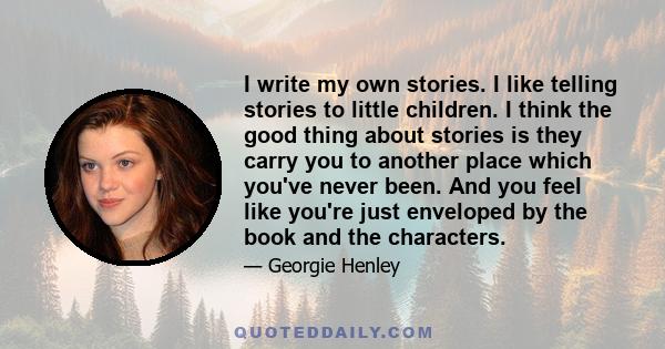 I write my own stories. I like telling stories to little children. I think the good thing about stories is they carry you to another place which you've never been. And you feel like you're just enveloped by the book and 