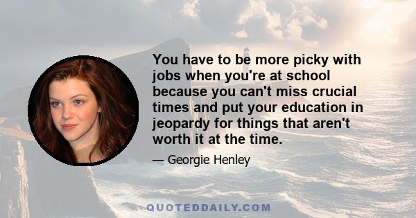 You have to be more picky with jobs when you're at school because you can't miss crucial times and put your education in jeopardy for things that aren't worth it at the time.