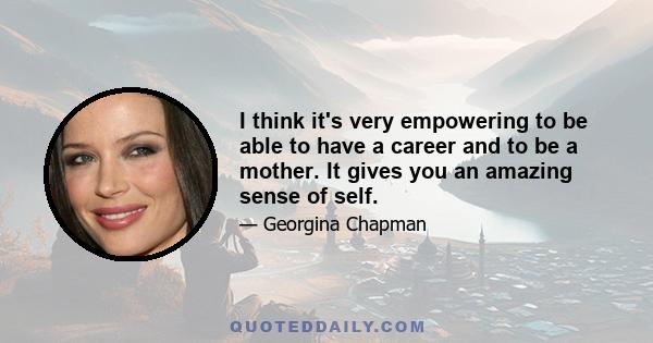 I think it's very empowering to be able to have a career and to be a mother. It gives you an amazing sense of self.