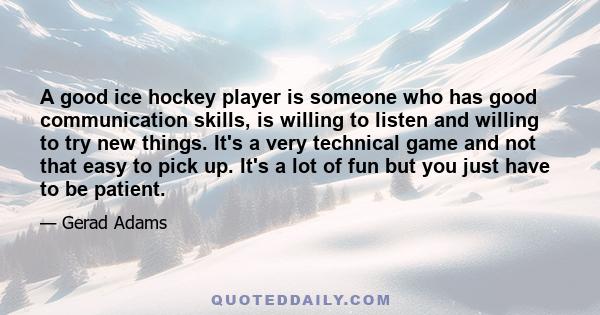 A good ice hockey player is someone who has good communication skills, is willing to listen and willing to try new things. It's a very technical game and not that easy to pick up. It's a lot of fun but you just have to