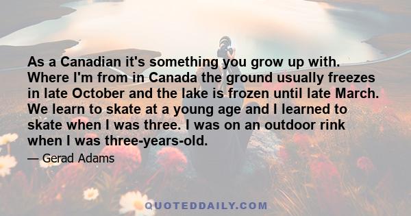 As a Canadian it's something you grow up with. Where I'm from in Canada the ground usually freezes in late October and the lake is frozen until late March. We learn to skate at a young age and I learned to skate when I