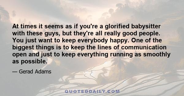 At times it seems as if you're a glorified babysitter with these guys, but they're all really good people. You just want to keep everybody happy. One of the biggest things is to keep the lines of communication open and